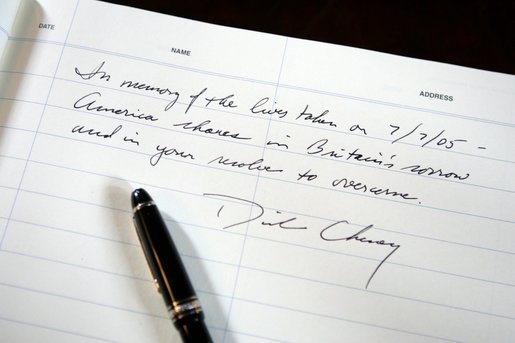  A passage written by Vice President Dick Cheney in the condolence book for the victims of Thursday's terrorist attacks in London. The Vice President signed the book during a meeting with British Ambassador Sir David Manning at the British Embassy in Washington D.C., Friday, July 8, 2005. White House photo by David Bohrer