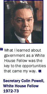 "What I learned about government as a White House Fellow was the key to the opportunities that came my way." Gen. Collin Powell, White House Fellow 1772 - 73.