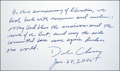 Upon signing the memorial book at the conclusion of his visit to the Auschwitz-1 Nazi concentration camp, near Krakow, Poland,Vice President Dick Cheney writes: "On this anniversary of liberation, we look back with reverence and resolve: May God bless the survivors and the souls of the lost, and may the evils committed here never again darken our world." Vice President Cheney was there to take part in ceremonies commemorating the 60th Anniversary of the liberation of the Auschwitz camps. 